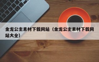 西宁金龙公主素材下载网站（金龙公主素材下载网站大全）