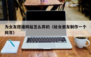 西宁为女友搭建网站怎么弄的（给女朋友制作一个网页）